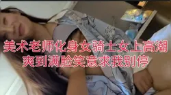美术老师化身女骑士，女上露脸爽到满脸笑，收藏1000发完整版