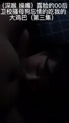 （深喉 操嘴）露脸的00后卫校骚母狗忘情的吃我的大鸡巴第三集