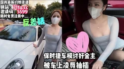 来看车啦！保时捷车模被车主强推抽插【看简 介同城免费约炮】