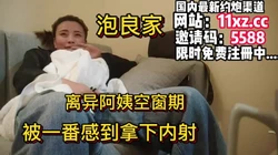 泡良家，阿姨刚离异，被一番感到成功拿下内射【简 介内有约炮渠道