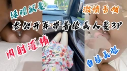 "老公他内射了，好烫好烫"绿帽老公自己开车送老婆来3p，无套内射灌精