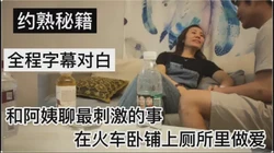 [付费] 精彩对白 和阿姨聊最刺激的事  在火车卧铺 厕所里做爱