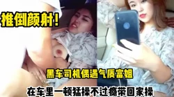 黑车司机接到气质富姐直接在车里操逼不【这个女的可以约，看下面的简阶】