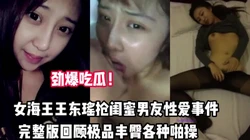 劲爆！女海王抢闺蜜男友事件回顾极品丰臀啪【完整版69分钟已上传下面】