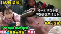 稀缺资源！精选美女棒子国百度云泄密！【新款科技约炮神器到货看简阶】