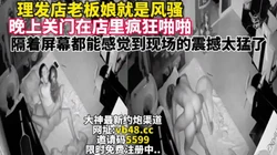 理发店老板娘真的骚关门店里疯狂做爱【完整版48钟已上传下面简阶】
