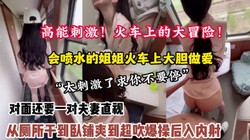 全程高能刺激！火车大冒险强推喷水姐姐从厕所干到卧【约她看简阶】