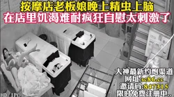 按摩店老板娘寂寞难耐疯狂自慰【完整版69分钟已上传下面简阶】