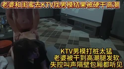 老婆和闺蜜去KTV找男模结果被硬干高潮
