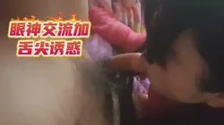 超级淫荡熟女无套口交，眼神、舌尖诱惑十分到位